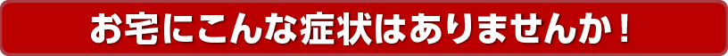 お宅にこんな症状はありませんか！