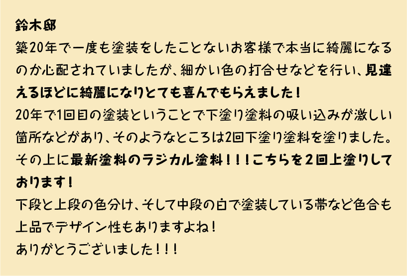 築20年で一度も塗装をしたことないお客様で本当に綺麗になるのか心配されていましたが、細かい色の打合せなどを行い、見違えるほどに綺麗になりとても喜んでもらえました！
20年で1回目の塗装ということで下塗り塗料の吸い込みが激しい箇所などがあり、そのようなところは2回下塗り塗料を塗りました。その上に最新塗料のラジカル塗料！！！こちらを２回上塗りしております！
下段と上段の色分け、そして中段の白で塗装している帯など色合も上品でデザイン性もありますよね！
ありがとうございました！！！