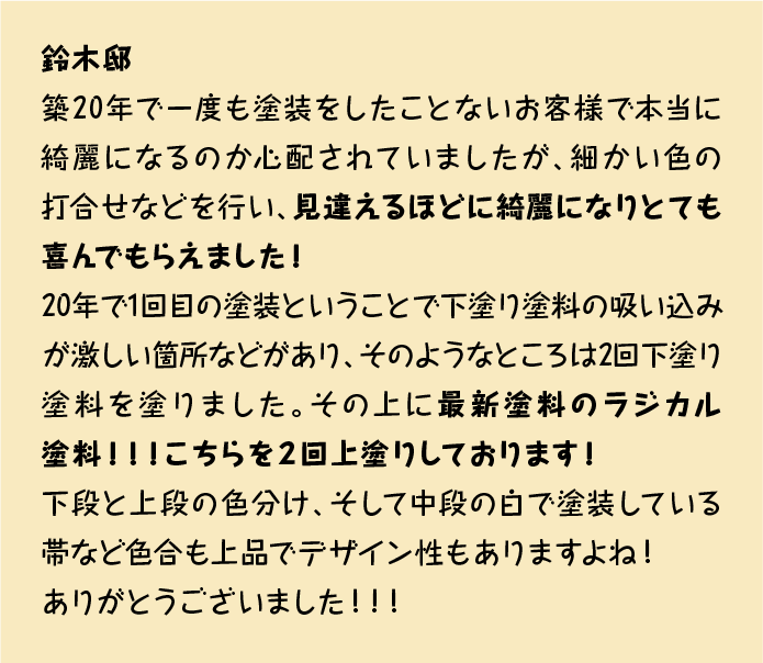 築20年で一度も塗装をしたことないお客様で本当に綺麗になるのか心配されていましたが、細かい色の打合せなどを行い、見違えるほどに綺麗になりとても喜んでもらえました！
20年で1回目の塗装ということで下塗り塗料の吸い込みが激しい箇所などがあり、そのようなところは2回下塗り塗料を塗りました。その上に最新塗料のラジカル塗料！！！こちらを２回上塗りしております！
下段と上段の色分け、そして中段の白で塗装している帯など色合も上品でデザイン性もありますよね！
ありがとうございました！！！