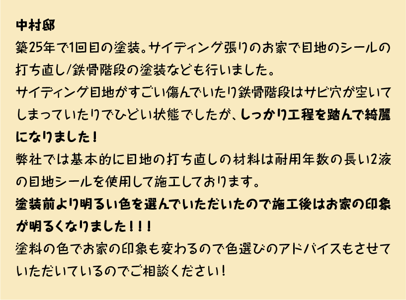 築25年で1回目の塗装。サイディング張りのお家で目地のシールの打ち直し/鉄骨階段の塗装なども行いました。
サイディング目地がすごい傷んでいたり鉄骨階段はサビ穴が空いてしまっていたりでひどい状態でしたが、しっかり工程を踏んで綺麗になりました！
弊社では基本的に目地の打ち直しの材料は耐用年数の長い2液の目地シールを使用して施工しております。
塗装前より明るい色を選んでいただいたので施工後はお家の印象が明るくなりました！！！
塗料の色でお家の印象も変わるので色選びのアドバイスもさせていただいているのでご相談ください！！