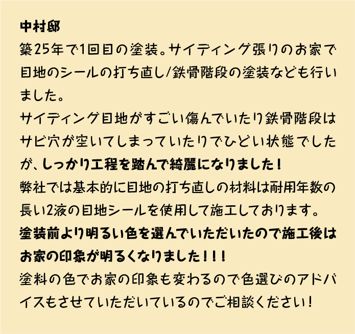 築25年で1回目の塗装。サイディング張りのお家で目地のシールの打ち直し/鉄骨階段の塗装なども行いました。
サイディング目地がすごい傷んでいたり鉄骨階段はサビ穴が空いてしまっていたりでひどい状態でしたが、しっかり工程を踏んで綺麗になりました！
弊社では基本的に目地の打ち直しの材料は耐用年数の長い2液の目地シールを使用して施工しております。
塗装前より明るい色を選んでいただいたので施工後はお家の印象が明るくなりました！！！
塗料の色でお家の印象も変わるので色選びのアドバイスもさせていただいているのでご相談ください！！