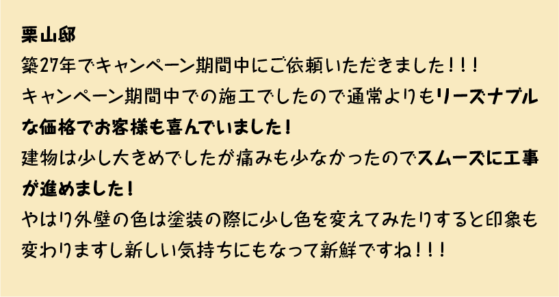 築27年でキャンペーン期間中にご依頼いただきました！！！
キャンペーン期間中での施工でしたので通常よりもリーズナブルな価格でお客様も喜んでいました！
建物は少し大きめでしたが痛みも少なかったのでスムーズに工事が進めました！
やはり外壁の色は塗装の際に少し色を変えてみたりすると印象も変わりますし新しい気持ちにもなって新鮮ですね！！