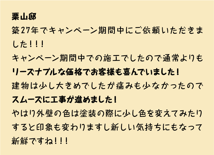 築27年でキャンペーン期間中にご依頼いただきました！！！
キャンペーン期間中での施工でしたので通常よりもリーズナブルな価格でお客様も喜んでいました！
建物は少し大きめでしたが痛みも少なかったのでスムーズに工事が進めました！
やはり外壁の色は塗装の際に少し色を変えてみたりすると印象も変わりますし新しい気持ちにもなって新鮮ですね！！