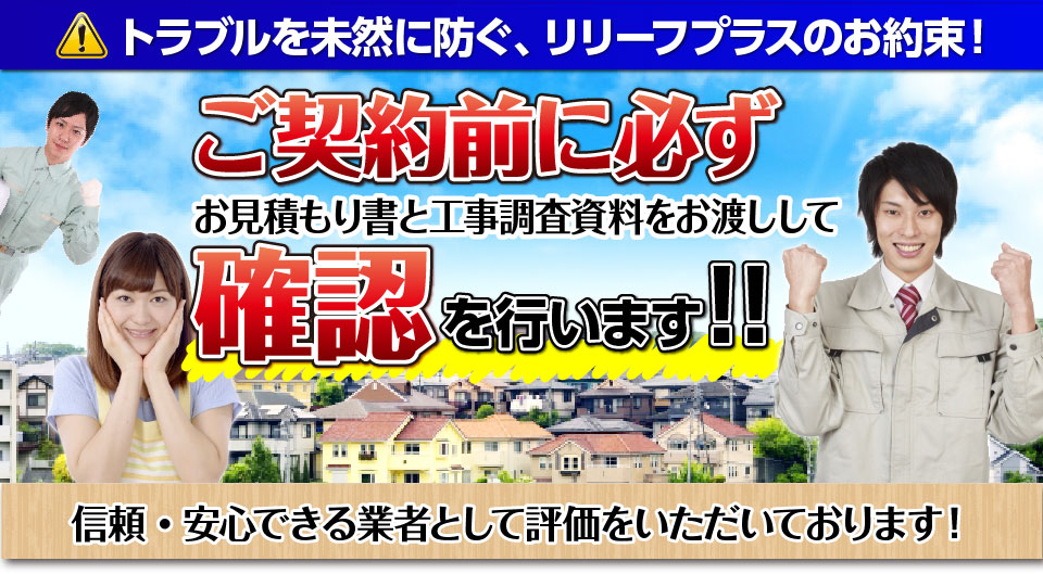 トラブルを未然に防ぐ、リリーフプラスのお約束！ご契約前に必ずお見積もり書と工事調査資料をお渡しして確認を行います！！