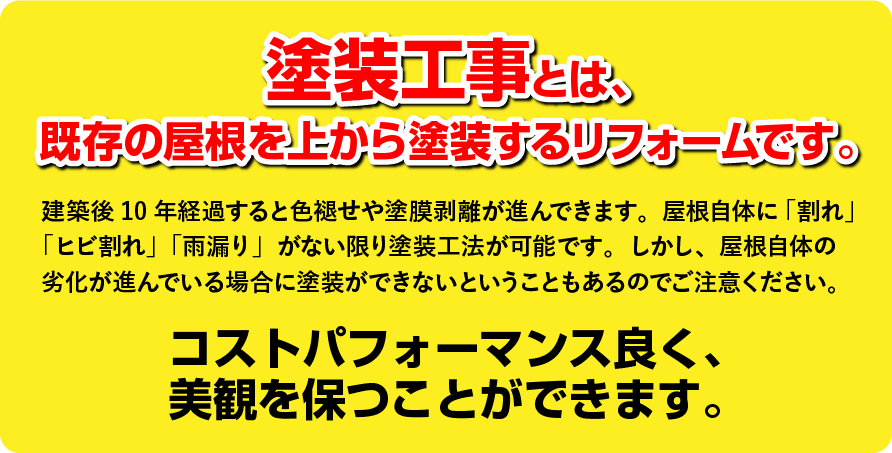 塗装工事とは、既存の屋根を上から塗装するリフォームです。建築後10年経過すると色褪せや塗膜剥離が進んできます。屋根自体に「割れ」「ヒビ割れ」「雨漏り」がない限り塗装工法が可能です。しかし、屋根自体の劣化が進んでいる場合に塗装ができないということもあるのでご注意ください。コストパフォーマンス良く、美観を保つことができます。