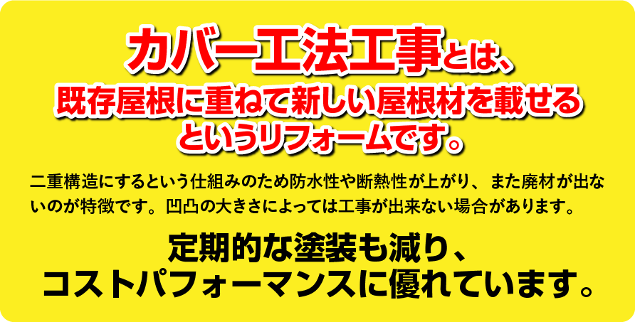 カバー工法工事とは、
既存屋根に重ねて新しい屋根材を載せる
というリフォームです。二重構造にするという仕組みのため防水性や断熱性が上がり、また廃材が出ないのが特徴です。凹凸の大きさによっては工事が出来ない場合があります。定期的な塗装も減り、
コストパフォーマンスに優れています。