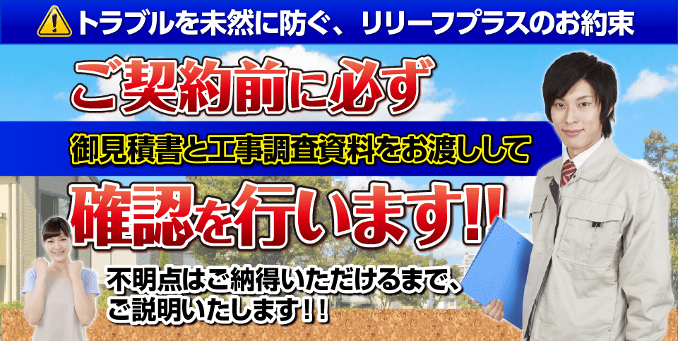 トラブルを未然に防ぐ、リリーフプラスのお約束 ご契約前に必ず御見積書と工事調査資料をお渡しして確認を行います！！不明点はご納得いただけるまで、
ご説明いたします！！